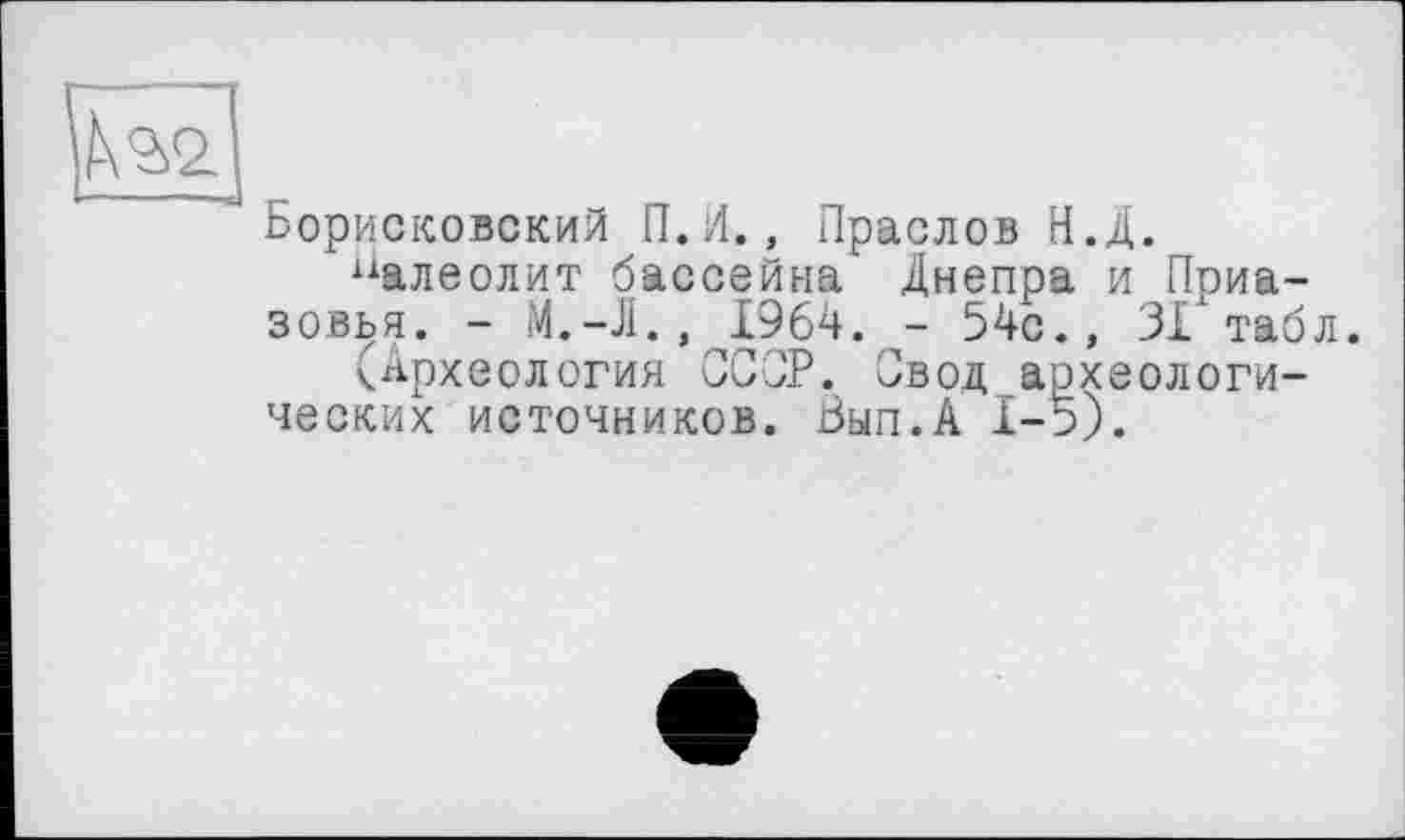 ﻿Борисковский П.И., Праслов Н.Д.
“алеолит бассейна Днепра и Приазовья. -	1964. - 54с., 31 таб
(Археология ССОР. Свод археологических источников. Вып.А 1-5).